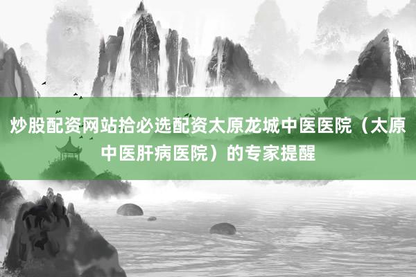 炒股配资网站拾必选配资太原龙城中医医院（太原中医肝病医院）的专家提醒