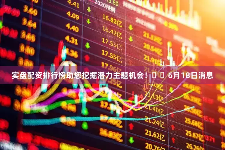 实盘配资排行榜助您挖掘潜力主题机会！		6月18日消息