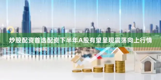 炒股配资首选配资下半年A股有望呈现震荡向上行情