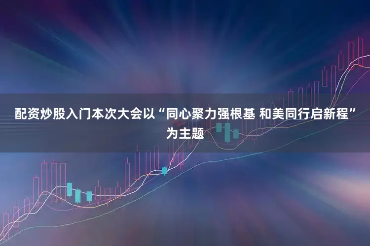 配资炒股入门本次大会以“同心聚力强根基 和美同行启新程”为主题