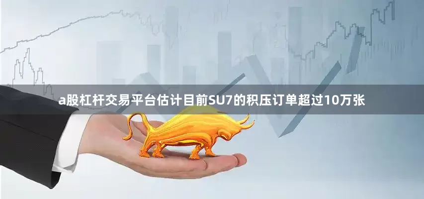 a股杠杆交易平台估计目前SU7的积压订单超过10万张