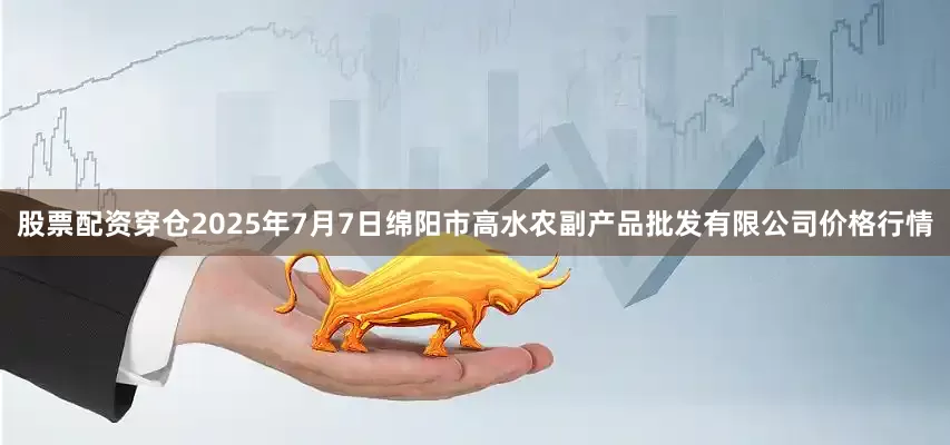 股票配资穿仓2025年7月7日绵阳市高水农副产品批发有限公司价格行情