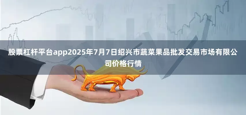 股票杠杆平台app2025年7月7日绍兴市蔬菜果品批发交易市场有限公司价格行情