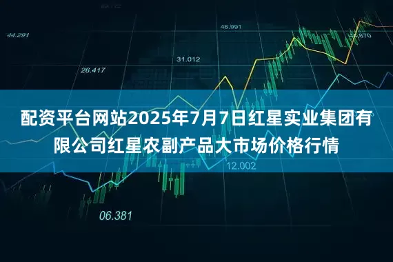 配资平台网站2025年7月7日红星实业集团有限公司红星农副产品大市场价格行情