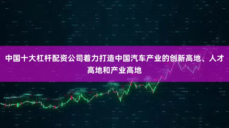 中国十大杠杆配资公司着力打造中国汽车产业的创新高地、人才高地和产业高地