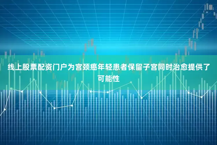 线上股票配资门户为宫颈癌年轻患者保留子宫同时治愈提供了可能性