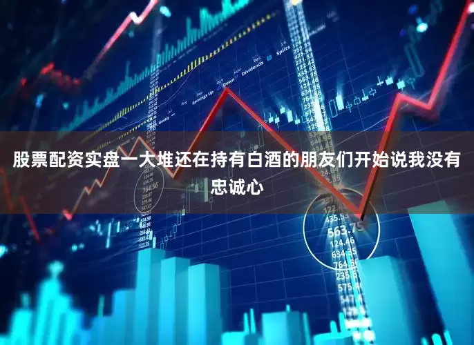 股票配资实盘一大堆还在持有白酒的朋友们开始说我没有忠诚心