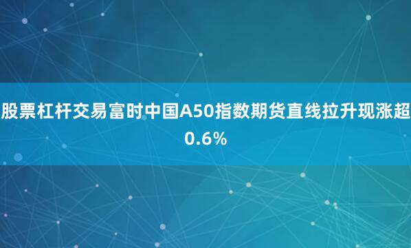 股票杠杆交易富时中国A50指数期货直线拉升现涨超0.6%