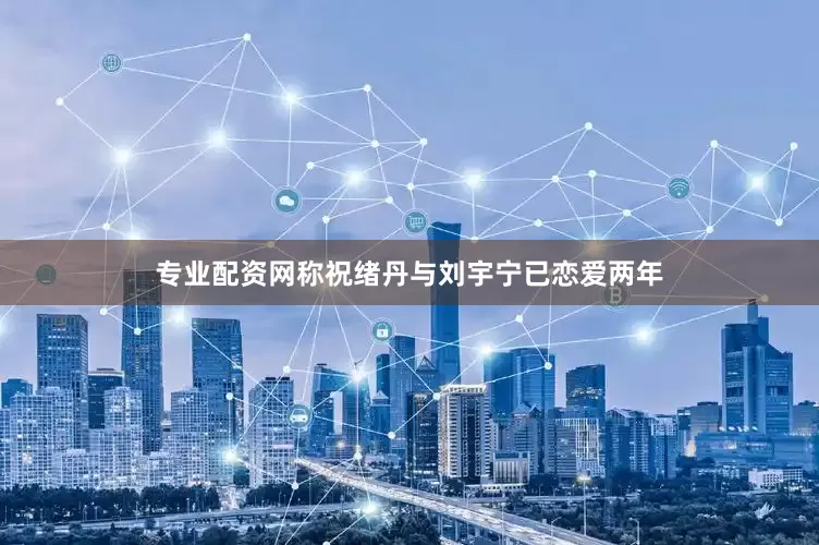 专业配资网称祝绪丹与刘宇宁已恋爱两年