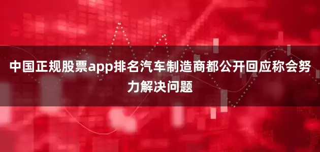 中国正规股票app排名汽车制造商都公开回应称会努力解决问题