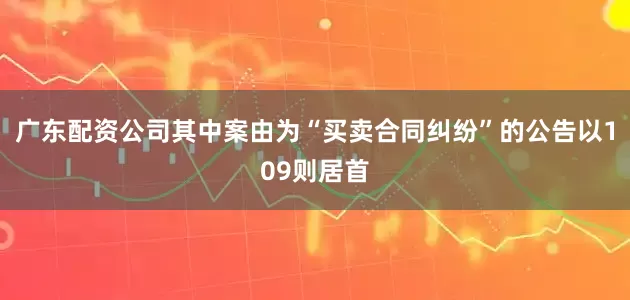 广东配资公司其中案由为“买卖合同纠纷”的公告以109则居首