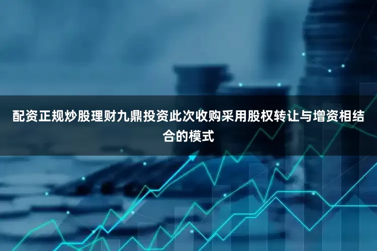配资正规炒股理财九鼎投资此次收购采用股权转让与增资相结合的模式