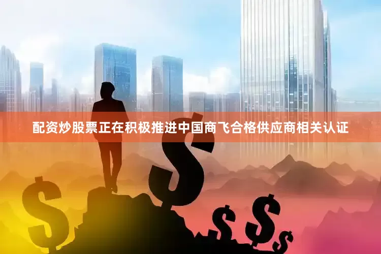 配资炒股票正在积极推进中国商飞合格供应商相关认证