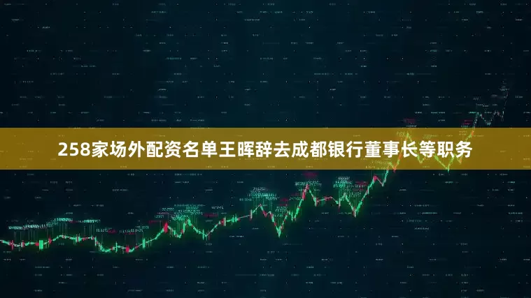 258家场外配资名单王晖辞去成都银行董事长等职务
