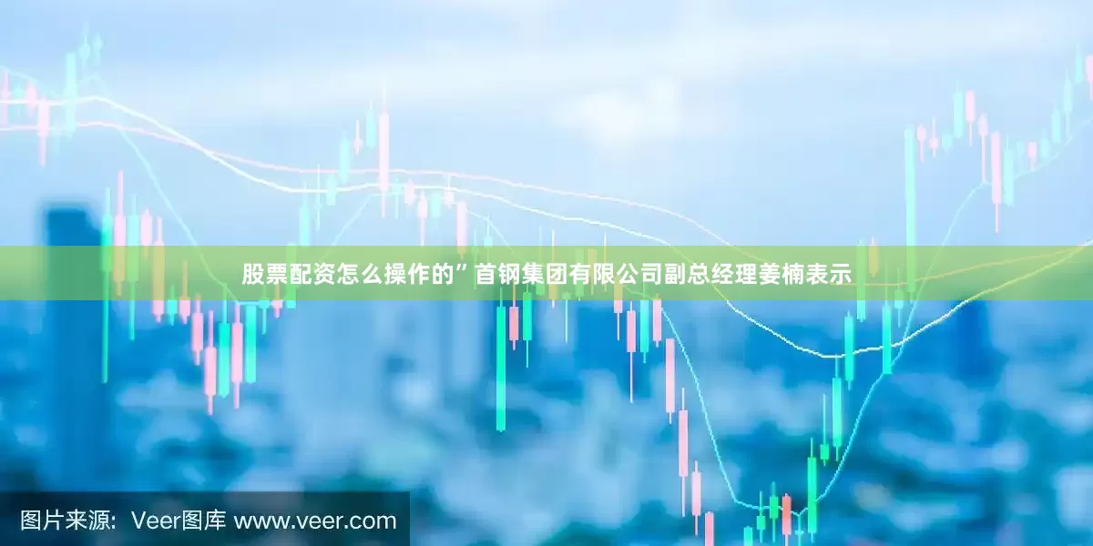 股票配资怎么操作的”首钢集团有限公司副总经理姜楠表示