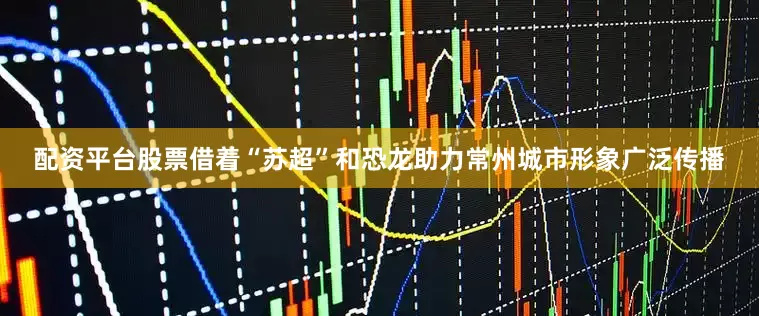 配资平台股票借着“苏超”和恐龙助力常州城市形象广泛传播