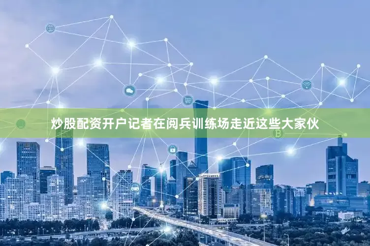 炒股配资开户记者在阅兵训练场走近这些大家伙