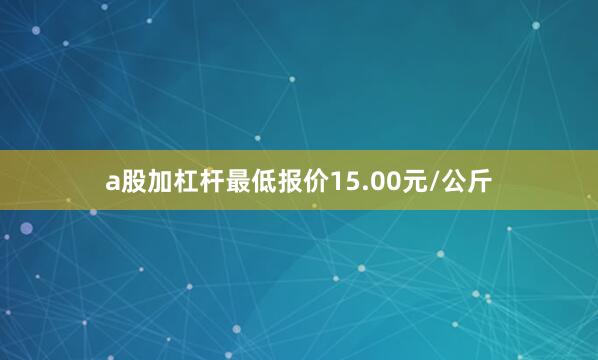 a股加杠杆最低报价15.00元/公斤